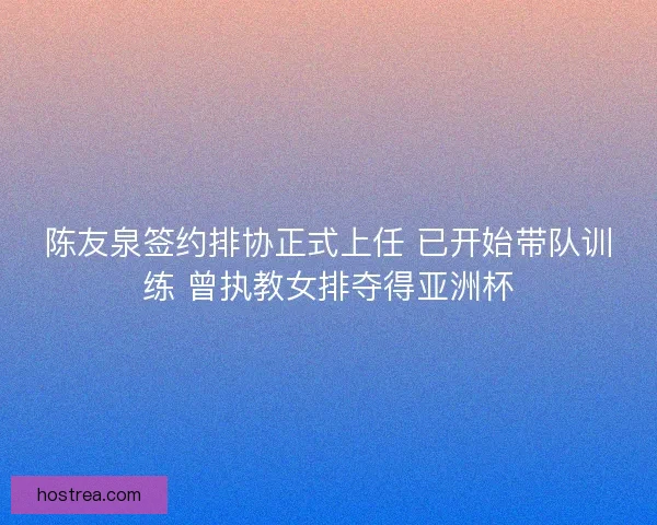 陈友泉签约排协正式上任 已开始带队训练 曾执教女排夺得亚洲杯