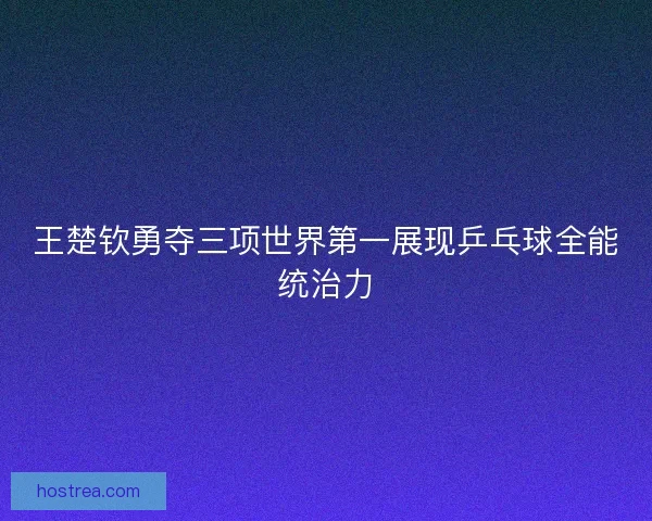 王楚钦勇夺三项世界第一展现乒乓球全能统治力