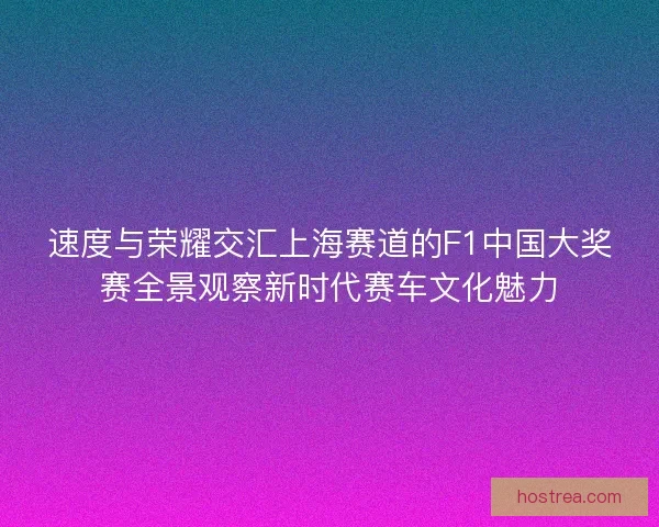 速度与荣耀交汇上海赛道的F1中国大奖赛全景观察新时代赛车文化魅力