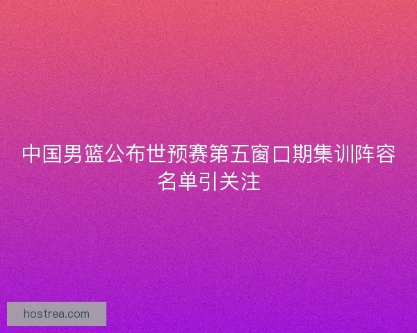 中国男篮公布世预赛第五窗口期集训阵容名单引关注