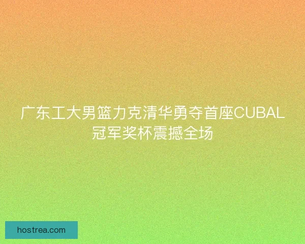 广东工大男篮力克清华勇夺首座CUBAL冠军奖杯震撼全场