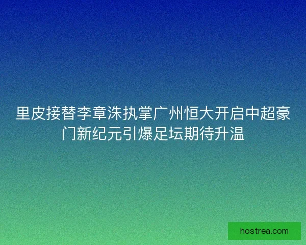 里皮接替李章洙执掌广州恒大开启中超豪门新纪元引爆足坛期待升温