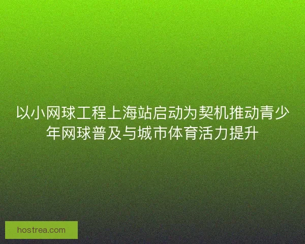 以小网球工程上海站启动为契机推动青少年网球普及与城市体育活力提升