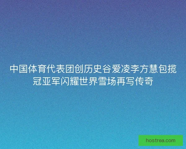 中国体育代表团创历史谷爱凌李方慧包揽冠亚军闪耀世界雪场再写传奇