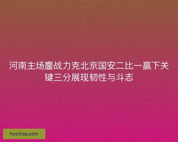 河南主场鏖战力克北京国安二比一赢下关键三分展现韧性与斗志