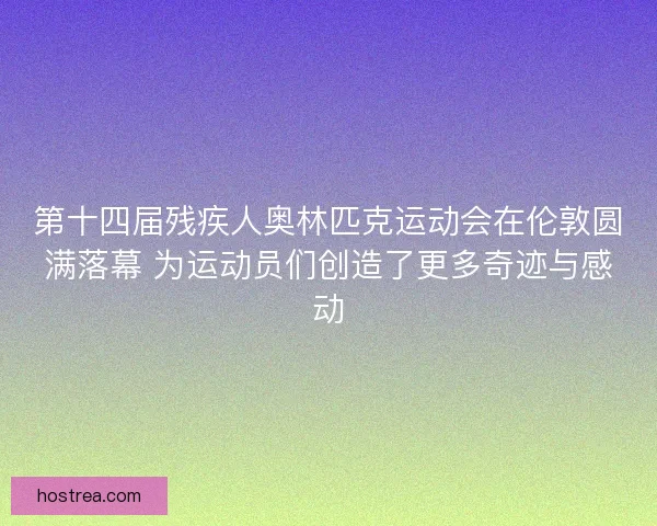 第十四届残疾人奥林匹克运动会在伦敦圆满落幕 为运动员们创造了更多奇迹与感动