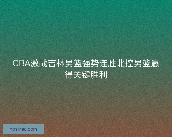 CBA激战吉林男篮强势连胜北控男篮赢得关键胜利