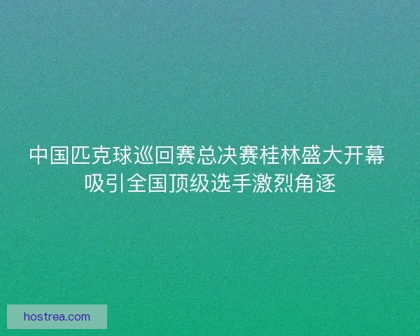 中国匹克球巡回赛总决赛桂林盛大开幕 吸引全国顶级选手激烈角逐