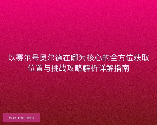 以赛尔号奥尔德在哪为核心的全方位获取位置与挑战攻略解析详解指南