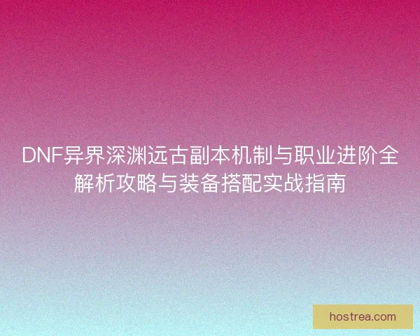 DNF异界深渊远古副本机制与职业进阶全解析攻略与装备搭配实战指南
